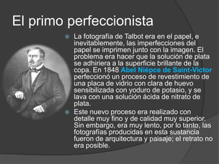 El primo perfeccionistaLa fotografía de Talbot era en el papel, e inevitablemente, las imperfecciones del papel se imprimen junto con la imagen. El problema era hacer que la solución de plata se adhiriera a la superficie brillante de la copa. En 1848 Abel Niépce de Saint-Victorperfeccionó un proceso de revestimiento de una placa de vidrio con clara de huevo sensibilizada con yoduro de potasio, y se lava con una solución ácida de nitrato de plata.Este nuevo proceso era realizado con detalle muy fino y de calidad muy superior. Sin embargo, era muy lento, por lo tanto, las fotografías producidas en esta sustancia fueron de arquitectura y paisaje; el retrato no era posible.