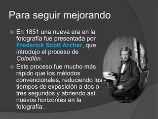 Para seguir mejorandoEn 1851 una nueva era en la fotografía fue presentada por Frederick Scott Archer, que introdujo el proceso de Colodión.Este proceso fue mucho más rápido que los métodos convencionales, reduciendo los tiempos de exposición a dos o tres segundos y abriendo así nuevos horizontes en la fotografía.