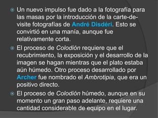Un nuevo impulso fue dado a la fotografía para las masas por la introducción de la carte-de-visite fotografías de André Disdéri. Esto se convirtió en una manía, aunque fue relativamente corta.El proceso de Colodiónrequiere que el recubrimiento, la exposición y el desarrollo de la imagen se hagan mientras que el plato estaba aún húmedo. Otro proceso desarrollado por Archer fue nombrado el Ambrotipia, que era un positivo directo.El proceso de Colodiónhúmedo, aunque en su momento un gran paso adelante, requiere una cantidad considerable de equipo en el lugar.
