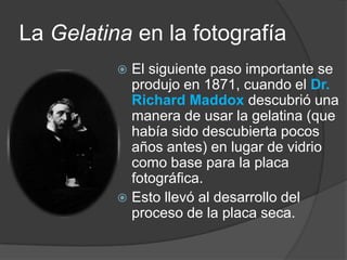 La Gelatina en la fotografíaEl siguiente paso importante se produjo en 1871, cuando el Dr.Richard Maddoxdescubrió una manera de usar la gelatina (que había sido descubierta pocos años antes) en lugar de vidrio como base para la placa fotográfica.Esto llevó al desarrollo del proceso de la placa seca.