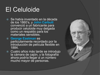 El CeluloideSe había inventado en la década de los 1860’s, y John Carbuttconvenció a un fabricante para producir celuloide muy delgada como un respaldo para los materiales sensibles.George Eastmanes particularmente recordado por la introducción de película flexible en 1884.Cuatro años más tarde se introdujo la cámara de cajón, y la fotografía ahora podría llegar a un número mucho mayor de personas.