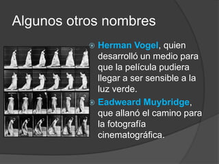 Algunos otros nombresHerman Vogel, quien desarrolló un medio para que la película pudiera llegar a ser sensible a la luz verde.EadweardMuybridge, que allanó el camino para la fotografía cinematográfica.