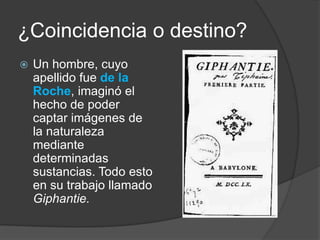 ¿Coincidencia o destino?Un hombre, cuyo apellido fue de la Roche, imaginó el hecho de poder captar imágenes de la naturaleza mediante determinadas sustancias. Todo esto en su trabajo llamado Giphantie.