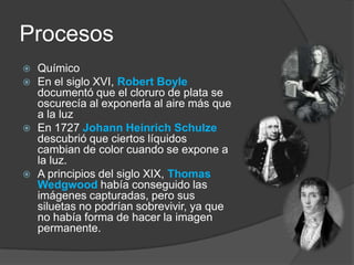 ProcesosQuímicoEn el siglo XVI, Robert Boyledocumentó que el cloruro de plata se oscurecía al exponerla al aire más que a la luzEn 1727 Johann HeinrichSchulzedescubrió que ciertos líquidos cambian de color cuando se expone a la luz.A principios del siglo XIX,Thomas Wedgwood había conseguido las imágenes capturadas, pero sus siluetas no podrían sobrevivir, ya que no había forma de hacer la imagen permanente. 