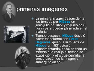 Las primeras imágenesLa primera imagen trascendente fue tomada por Niépceen junio/julio de 1827 y requirió de 8 horas para quedar plasmada en el material.Tiempo después, Niépce decidió hacer mancuerna con Louis Daguerre, quien, a la muerte de Niépceen 1831, siguió experimentando, descubriendo un método que redujo el tiempo de exposición y otro que permitía la conservación de la imagen al sumergirla en sal.