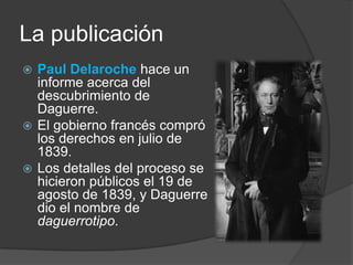 La publicaciónPaul Delarochehace un informe acerca del descubrimiento de Daguerre. El gobierno francés compró los derechos en julio de 1839.Los detalles del proceso se hicieron públicos el 19 de agosto de 1839, y Daguerre dio el nombre de daguerrotipo.