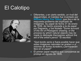 El CalotipoDiferentes, y en cierto sentido, un rival del daguerrotipo, el Calotipofue inventado por William Henry Fox Talbot, que iba a ser la respuesta problema del duplicado de imágenes. Su papel de fecha 31 de enero de 1839, de hecho precede a la de papel por Daguerre, y fue titulado "Some account of the Art of Photogenic drawing, or the process by which natural objects may be made to delineate themselves without the aid of the artist's pencil." Él escribió: “Qué bonito sería si fuera posible hacer que estas imágenes naturales se graben a sí mismas de forma duradera y permanecen fijos en el papel!”El primer papel negativo que conocemos se produjo en agosto de 1835.