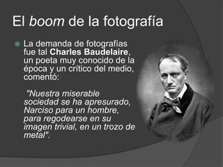 El boom de la fotografíaLa demanda de fotografías fue tal Charles Baudelaire, un poeta muy conocido de la época y un crítico del medio, comentó: "Nuestra miserable sociedad se ha apresurado, Narciso para un hombre, para regodearse en su imagen trivial, en un trozo de metal".
