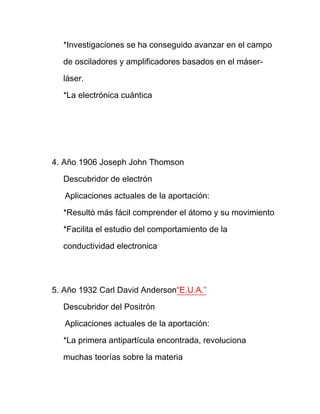 *Investigaciones se ha conseguido avanzar en el campo

  de osciladores y amplificadores basados en el máser-

  láser.

  *La electrónica cuántica




4. Año 1906 Joseph John Thomson

  Descubridor de electrón

   Aplicaciones actuales de la aportación:

  *Resultó más fácil comprender el átomo y su movimiento

  *Facilita el estudio del comportamiento de la

  conductividad electronica




5. Año 1932 Carl David Anderson“E.U.A.”

  Descubridor del Positrón

   Aplicaciones actuales de la aportación:

  *La primera antipartícula encontrada, revoluciona

  muchas teorías sobre la materia
 