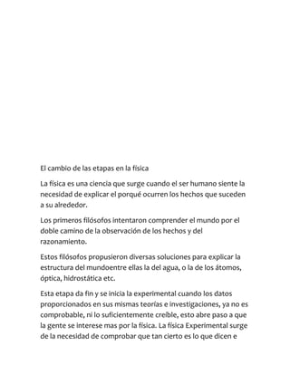 El cambio de las etapas en la física

La física es una ciencia que surge cuando el ser humano siente la
necesidad de explicar el porqué ocurren los hechos que suceden
a su alrededor.

Los primeros filósofos intentaron comprender el mundo por el
doble camino de la observación de los hechos y del
razonamiento.

Estos filósofos propusieron diversas soluciones para explicar la
estructura del mundoentre ellas la del agua, o la de los átomos,
óptica, hidrostática etc.

Esta etapa da fin y se inicia la experimental cuando los datos
proporcionados en sus mismas teorías e investigaciones, ya no es
comprobable, ni lo suficientemente creíble, esto abre paso a que
la gente se interese mas por la física. La física Experimental surge
de la necesidad de comprobar que tan cierto es lo que dicen e
 