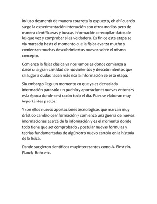 incluso desmentir de manera concreta lo expuesto, eh ahí cuando
surge la experimentación interacción con otros medios pero de
manera científica vas y buscas información o recopilar datos de
los que vez y comprobar si es verdadero. Es fin de esta etapa se
vio marcado hasta el momento que la física avanza mucho y
comienzan muchos descubrimientos nuevos sobre el mismo
concepto.

Comienza la física clásica ya nos vamos es donde comienza a
darse una gran cantidad de movimientos y descubrimientos que
sin lugar a dudas hacen más rica la información de esta etapa.

Sin embargo llega un momento en que ya es demasiada
información para solo un pueblo y aportaciones nuevas entonces
es la época donde será razón todo el día. Pues se elaboran muy
importantes pactos.

Y con ellos nuevas aportaciones tecnológicas que marcan muy
drástico cambio de información y comienza una guerra de nuevas
informaciones acerca de la información y es el momento donde
todo tiene que ser comprobado y postular nuevas formulas y
teorías fundamentadas de algún otro nuevo cambio en la historia
de la física.

Donde surgieron científicos muy interesantes como A. Einstein.
Planck Bohr etc.
 