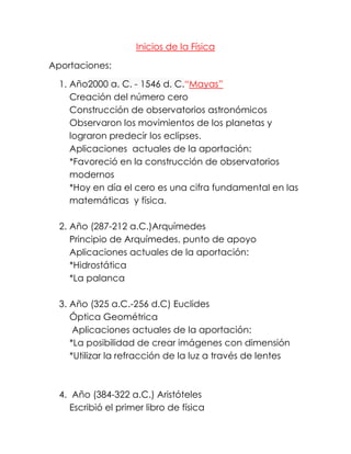 Inicios de la Física

Aportaciones:

  1. Año2000 a. C. - 1546 d. C.“Mayas”
     Creación del número cero
     Construcción de observatorios astronómicos
     Observaron los movimientos de los planetas y
     lograron predecir los eclipses.
     Aplicaciones actuales de la aportación:
     *Favoreció en la construcción de observatorios
     modernos
     *Hoy en día el cero es una cifra fundamental en las
     matemáticas y física.

  2. Año (287-212 a.C.)Arquímedes
     Principio de Arquímedes, punto de apoyo
     Aplicaciones actuales de la aportación:
     *Hidrostática
     *La palanca

  3. Año (325 a.C.-256 d.C) Euclides
     Óptica Geométrica
      Aplicaciones actuales de la aportación:
     *La posibilidad de crear imágenes con dimensión
     *Utilizar la refracción de la luz a través de lentes



  4. Año (384-322 a.C.) Aristóteles
     Escribió el primer libro de física
 