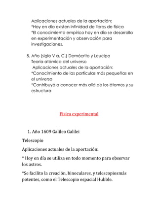 Aplicaciones actuales de la aportación:
    *Hoy en día existen infinidad de libros de física
    *El conocimiento empírico hoy en día se desarrolla
    en experimentación y observación para
    investigaciones.

  5. Año (siglo V a. C.) Demócrito y Leucipo
     Teoría atómica del universo
      Aplicaciones actuales de la aportación:
     *Conocimiento de las partículas más pequeñas en
     el universo
     *Contribuyó a conocer más allá de los átomos y su
     estructura




                   Física experimental


  1. Año 1609 Galileo Galilei
Telescopio
Aplicaciones actuales de la aportación:
* Hoy en día se utiliza en todo momento para observar
los astros.
*Se facilito la creación, binoculares, y telescopiosmás
potentes, como el Telescopio espacial Hubble.
 