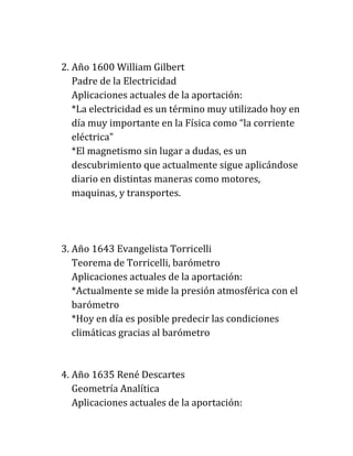 2. Año 1600 William Gilbert
   Padre de la Electricidad
   Aplicaciones actuales de la aportación:
   *La electricidad es un término muy utilizado hoy en
   día muy importante en la Física como “la corriente
   eléctrica”
   *El magnetismo sin lugar a dudas, es un
   descubrimiento que actualmente sigue aplicándose
   diario en distintas maneras como motores,
   maquinas, y transportes.




3. Año 1643 Evangelista Torricelli
   Teorema de Torricelli, barómetro
   Aplicaciones actuales de la aportación:
   *Actualmente se mide la presión atmosférica con el
   barómetro
   *Hoy en día es posible predecir las condiciones
   climáticas gracias al barómetro



4. Año 1635 René Descartes
   Geometría Analítica
   Aplicaciones actuales de la aportación:
 
