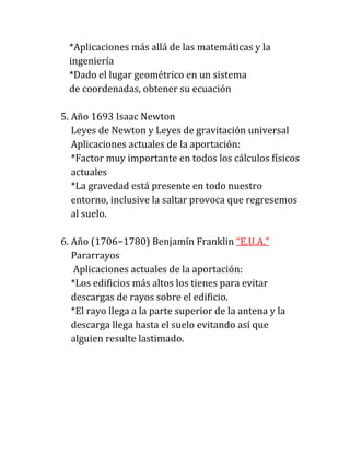 *Aplicaciones más allá de las matemáticas y la
  ingeniería
  *Dado el lugar geométrico en un sistema
  de coordenadas, obtener su ecuación

5. Año 1693 Isaac Newton
   Leyes de Newton y Leyes de gravitación universal
   Aplicaciones actuales de la aportación:
   *Factor muy importante en todos los cálculos físicos
   actuales
   *La gravedad está presente en todo nuestro
   entorno, inclusive la saltar provoca que regresemos
   al suelo.

6. Año (1706−1780) Benjamín Franklin “E.U.A.”
   Pararrayos
    Aplicaciones actuales de la aportación:
   *Los edificios más altos los tienes para evitar
   descargas de rayos sobre el edificio.
   *El rayo llega a la parte superior de la antena y la
   descarga llega hasta el suelo evitando así que
   alguien resulte lastimado.
 