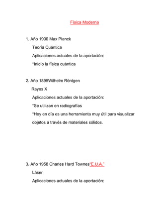 Física Moderna



1. Año 1900 Max Planck

   Teoría Cuántica

   Aplicaciones actuales de la aportación:

   *Inicío la física cuántica



2. Año 1895Wilhelm Röntgen

  Rayos X

   Aplicaciones actuales de la aportación:

   *Se utilizan en radiografías

   *Hoy en día es una herramienta muy útil para visualizar

   objetos a través de materiales sólidos.




3. Año 1958 Charles Hard Townes“E.U.A.”

   Láser

   Aplicaciones actuales de la aportación:
 