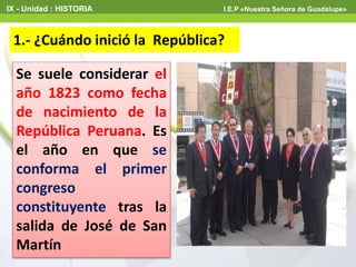 1.- ¿Cuándo inició la República?
IX - Unidad : HISTORIA I.E.P «Nuestra Señora de Guadalupe»
Se suele considerar el
año 1823 como fecha
de nacimiento de la
República Peruana. Es
el año en que se
conforma el primer
congreso
constituyente tras la
salida de José de San
Martín