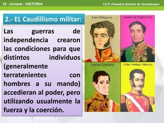Las guerras de
independencia crearon
las condiciones para que
distintos individuos
(generalmente
terratenientes con
hombres a su mando)
accedieran al poder, pero
utilizando usualmente la
fuerza y la coerción.
2.- EL Caudillismo militar:
IX - Unidad : HISTORIA I.E.P «Nuestra Señora de Guadalupe»