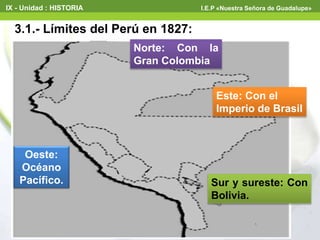 3.1.- Límites del Perú en 1827:
Norte: Con la
Gran Colombia
Este: Con el
Imperio de Brasil
Sur y sureste: Con
Bolivia.
Oeste:
Océano
Pacífico.
IX - Unidad : HISTORIA I.E.P «Nuestra Señora de Guadalupe»
