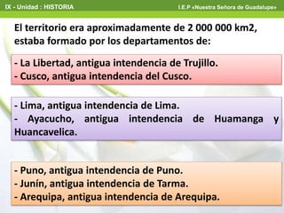 - La Libertad, antigua intendencia de Trujillo.
- Cusco, antigua intendencia del Cusco.
El territorio era aproximadamente de 2 000 000 km2,
estaba formado por los departamentos de:
- Puno, antigua intendencia de Puno.
- Junín, antigua intendencia de Tarma.
- Arequipa, antigua intendencia de Arequipa.
- Lima, antigua intendencia de Lima.
- Ayacucho, antigua intendencia de Huamanga y
Huancavelica.
IX - Unidad : HISTORIA I.E.P «Nuestra Señora de Guadalupe»