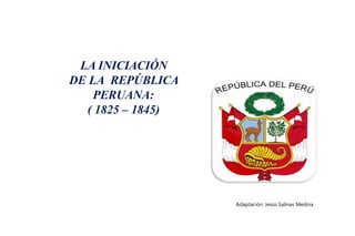 LA INICIACIÓN
DE LA REPÚBLICA
PERUANA:
( 1825 – 1845)
Adaptación: Jesús Salinas Medina
 