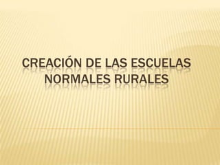 CREACIÓN DE LAS ESCUELAS
NORMALES RURALES

 