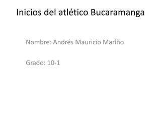 Inicios del atlético Bucaramanga Nombre: Andrés Mauricio Mariño Grado: 10-1 