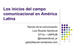 Los inicios del campo
comunicacional en América
Latina
Teorías de la comunicación
Luis Ricardo Sandoval
GT-Itc – UNPSJB
@luissandoval_ar
gatoyfelpudo.wordpress.com
 