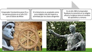 Emperador Constantino pone fin a
las persecuciones en el año 313
con el Edicto de Milán
El cristianismo es aceptado como
juna religión más de imperio y
asimilada por las clases dirigentes
En el año 380 el emperador
Teodosio lo convirtió en la religión
oficial y la Iglesia toma el nombre
de apostólica y romana
 