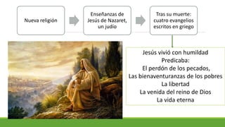Nueva religión
Enseñanzas de
Jesús de Nazaret,
un judío
Tras su muerte:
cuatro evangelios
escritos en griego
Jesús vivió con humildad
Predicaba:
El perdón de los pecados,
Las bienaventuranzas de los pobres
La libertad
La venida del reino de Dios
La vida eterna
 