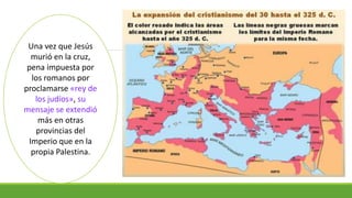 Una vez que Jesús
murió en la cruz,
pena impuesta por
los romanos por
proclamarse «rey de
los judíos», su
mensaje se extendió
más en otras
provincias del
Imperio que en la
propia Palestina.
 