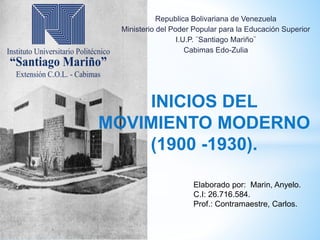 INICIOS DEL
MOVIMIENTO MODERNO
(1900 -1930).
Republica Bolivariana de Venezuela
Ministerio del Poder Popular para la Educación Superior
I.U.P. ¨Santiago Mariño¨
Cabimas Edo-Zulia
Elaborado por: Marin, Anyelo.
C.I: 26.716.584.
Prof.: Contramaestre, Carlos.
 