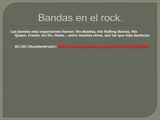 Las bandas más importantes fueron: the Beatles, the Rolling Stones, the
Queen, Cream, Ac/Dc, Oasis… entre muchos otros, son los que más destacan.
 AC/DC (thunderstruck): https://www.youtube.com/watch?v=rov5qTvTNO8
 