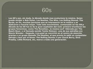  Los 60’s son, sin duda, la década donde mas evoluciono la música. Quien
puede olvidar a Bob Dylan, Los Beatles, The Who, Los Rolling Stones, The
Byrds, en fin, muchas personas que se interesaron en la música y se
dedicaron a hacerla mejor. Todo este movimiento, comenzado en los 50La
década de los 60 fue la de la gran explosión del rock: primero triunfaron los
grupos femeninos -como The Ronettes-, la música surf -liderada por The
Beach Boys- o el llamado sonido Tamla Motown -una de sus estrellas era
Stevie Wonder-. Después, Live.pool se convirtió en el centro de atención
gracias a un grupo llamado The Beatles, al que pronto le salió un competidor
salvaje y loco por el blues: The Rolling Stones.’s por Chuck Berry, Elvis
Presley, Little Richard, etc, marco a toda una generación.
 