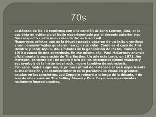  La década de los 70 comienza con una canción de John Lennon, God, en la
que deja en evidencia el festín experimentado por el decenio anterior y su
final respecto a esta nueva oleada del rock and roll.
 Numerosos artistas que en la década pasada gozaron de un éxito grandioso
viven penosos finales que terminan con sus vidas. Como es el caso de Jimi
Hendrix y Janis Joplin, dos símbolos de la generación de los 60, mueren en
1970 a causa de una sobredosis. En ese mismo año, Paul McCartney anuncia
oficialmente la separación de The Beatles. Un año más tarde, en 1971, Jim
Morrison, cantante de The Doors y uno de los principales iconos visuales y
sex symbols de la historia del rock, muere también de sobredosis.
 Con esos malos augurios, la primera mitad de la década el rock experimenta
su masificación y el establecimiento de la parafernalia visual en grandes
escalas en los conciertos. Led Zeppelin reinará a lo largo de la década, y de
tras de ellos vendrán The Rolling Stones y Pink Floyd, con espectáculos
realmente impresionantes.
 