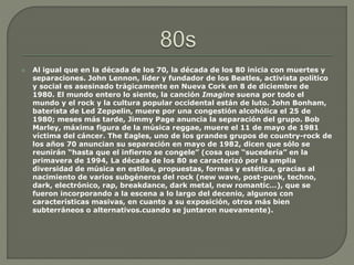  Al igual que en la década de los 70, la década de los 80 inicia con muertes y
separaciones. John Lennon, líder y fundador de los Beatles, activista político
y social es asesinado trágicamente en Nueva Cork en 8 de diciembre de
1980. El mundo entero lo siente, la canción Imagine suena por todo el
mundo y el rock y la cultura popular occidental están de luto. John Bonham,
baterista de Led Zeppelin, muere por una congestión alcohólica el 25 de
1980; meses más tarde, Jimmy Page anuncia la separación del grupo. Bob
Marley, máxima figura de la música reggae, muere el 11 de mayo de 1981
víctima del cáncer. The Eagles, uno de los grandes grupos de country-rock de
los años 70 anuncian su separación en mayo de 1982, dicen que sólo se
reunirán “hasta que el infierno se congele” (cosa que “sucedería” en la
primavera de 1994, La década de los 80 se caracterizó por la amplia
diversidad de música en estilos, propuestas, formas y estética, gracias al
nacimiento de varios subgéneros del rock (new wave, post-punk, techno,
dark, electrónico, rap, breakdance, dark metal, new romantic…), que se
fueron incorporando a la escena a lo largo del decenio, algunos con
características masivas, en cuanto a su exposición, otros más bien
subterráneos o alternativos.cuando se juntaron nuevamente).
 