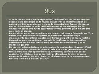  Si en la década de los 80 se experimentó la diversificación, los 90 fueron el
decenio de la tecnología en la música en general. La implementación de
nuevas técnicas de grabación y el uso de computadoras fueron elementos
que se hicieron básicos en la producción musical. Sin embargo, los 90
empezaron con lo que puede considerarse como el último gran movimiento
en el rock: el grunge.
 En una situación un tanto similar al nacimiento del punk a finales de los 70, a
finales de lo 80 se empezó a gestar en Seattle un movimiento que
musicalmente conjuntaba la potencia y fiereza del punk y el heavy metal, e
ideológicamente transmitía un mensaje de indiferencia, introspección y
aislamiento, ante lo que ocurría en la sociedad estadounidense y en el
mundo en general.
 De ese movimiento destacaron principalmente dos bandas: Nirvana, y Pearl
Jam, pero sería la primera la que marcaría a toda una generación con su
tema Smells like teen spirit y su disco Nevermind, pero también por su
cantante, Kurt Cobain, que se convertiría, al igual que lo hicieran en su
momento Morrison, Hendrix, Janis, en el héroe y mártir de ese momento al
quitarse la vida el 5 de abril de 1994.
 