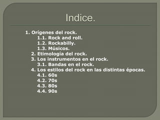 1. Orígenes del rock.
1.1. Rock and roll.
1.2. Rockabilly.
1.3. Músicos.
2. Etimología del rock.
3. Los instrumentos en el rock.
3.1. Bandas en el rock.
4. Los estilos del rock en las distintas épocas.
4.1. 60s
4.2. 70s
4.3. 80s
4.4. 90s
 