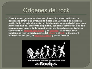  El rock es un género musical surgido en Estados Unidos en la
década de 1950, que evolucionó hacia una variedad de estilos a
partir de la década siguiente, y rápidamente se popularizó por gran
parte del mundo. Su forma originaria, conocida como rock and roll,
surgió mayormente de la combinación de dos géneros anteriores
como eran el rhythm and blues y el country. La música rock
también se nutrió fuertemente del blues y el folk, e incorporó
influencias del jazz, la música clásica y otras fuentes.
 