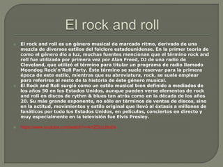  El rock and roll es un género musical de marcado ritmo, derivado de una
mezcla de diversos estilos del folclore estadounidense. En la primer teoría de
como el género dio a luz, muchas fuentes mencionan que el término rock and
roll fue utilizado por primera vez por Alan Freed, DJ de una radio de
Cleveland, que utilizó el término para titular un programa de radio llamado
Moondog Rock'n'Roll Party. Éste término se suele reservar para la primera
época de este estilo, mientras que su abreviatura, rock, se suele emplear
para referirse al resto de la historia de éste género musical.
 El Rock and Roll surgió como un estilo musical bien definido a mediados de
los años 50 en los Estados Unidos, aunque pueden verse elementos de rock
and roll en discos de rythm & blues tan atrás como en la década de los años
20. Su más grande exponente, no sólo en términos de ventas de discos, sino
en la actitud, movimientos y estilo original que llevó al éxtasis a millones de
fanáticos por todo los Estados Unidos, en películas, conciertos en directo y
muy especialmente en la televisión fue Elvis Presley.
 https://www.youtube.com/watch?v=kHZDcqJ9uDs
 