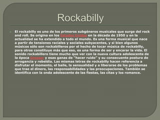  El rockabilly es uno de los primeros subgéneros musicales que surge del rock
and roll. Se origina en los Estados Unidos en la década de 1950 y en la
actualidad se ha extendido a todo el mundo. Es una forma musical que nace
a partir de tensiones raciales y sociales subyacentes, y si bien algunos
músicos sólo son rockabilleros por el hecho de tocar música de rockabilly,
para otros constituye más que eso, es una forma de ser y encarar la vida. El
sonido rockabillero tiene mucho que ver con la nueva cultura adolescente de
la época Greaser y esas ganas de “hacer ruido” y su consecuente postura de
arrogancia y rebeldía. Las mismas letras de rockabilly hacen referencia a
disfrutar el momento, el baile, la sensualidad y a liberarse de los problemas
que trae el dinero, las responsabilidades y las preocupaciones. También se
identifica con la onda adolescente de las fiestas, las citas y los romance.
 