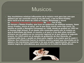 Hay muchísimos músicos influyentes de la música rock pero hay uno que
destaca por ser conocido como el rey del rock, y ese es Elvis Presley.
 Elvis nació el 8 de enero de 1935 en Tupelo, Mississippi y murió
en Memphis, Tennessee, 16 de agosto de 1977, fue el hijo
de Vernon y Gladys Presley, que tuvo un embarazo de mellizos aunque, Jesse
Aaron Presley, murió al nacer, por lo que Elvis creció como hijo único. Su
familia se mudó a Memphis,Tennessee en 1948, donde se graduó en 1953 en
el Humes High School. El ya desde niño mostraba pasión por la música ya
que el disfrutaba del blues, el country y el soul y a los diez años cantó por
primera vez en público en un concurso regional en el que obtuvo el segundo
premio. En 1953 entró en el estudio de grabación de Sun Records, un
modesto sello local, y grabó un disco para regalar a su madre que le costó 4
dólares. Sus influencias fueron la música country gospel que escuchaba en la
iglesia y los maratones musicales a los que acudía regularmente, así como la
música negra de rythm&blues que absorbió en la histórica Beale Street.
 