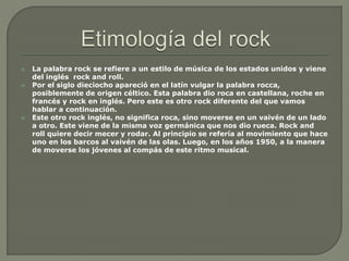  La palabra rock se refiere a un estilo de música de los estados unidos y viene
del inglés rock and roll.
 Por el siglo dieciocho apareció en el latín vulgar la palabra rocca,
posiblemente de origen céltico. Esta palabra dio roca en castellana, roche en
francés y rock en inglés. Pero este es otro rock diferente del que vamos
hablar a continuación.
 Este otro rock inglés, no significa roca, sino moverse en un vaivén de un lado
a otro. Este viene de la misma voz germánica que nos dio rueca. Rock and
roll quiere decir mecer y rodar. Al principio se refería al movimiento que hace
uno en los barcos al vaivén de las olas. Luego, en los años 1950, a la manera
de moverse los jóvenes al compás de este ritmo musical.
 