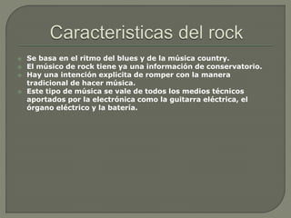  Se basa en el ritmo del blues y de la música country.
 El músico de rock tiene ya una información de conservatorio.
 Hay una intención explicita de romper con la manera
tradicional de hacer música.
 Este tipo de música se vale de todos los medios técnicos
aportados por la electrónica como la guitarra eléctrica, el
órgano eléctrico y la batería.
 
