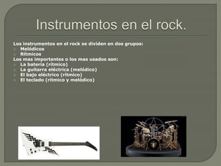 Los instrumentos en el rock se dividen en dos grupos:
 Melódicos
 Rítmicos
Los mas importantes o los mas usados son:
 La batería (rítmico)
 La guitarra eléctrica (melódico)
 El bajo eléctrico (rítmico)
 El teclado (rítmico y melódico)
 