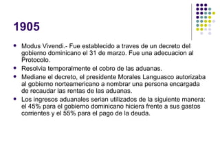 1905 Modus Vivendi.- Fue establecido a traves de un decreto del gobierno dominicano el 31 de marzo. Fue una adecuacion al Protocolo. Resolvia temporalmente el cobro de las aduanas. Mediane el decreto, el presidente Morales Languasco autorizaba al gobierno norteamericano a nombrar una persona encargada de recaudar las rentas de las aduanas. Los ingresos aduanales serian utilizados de la siguiente manera: el 45% para el gobierno dominicano hiciera frente a sus gastos corrientes y el 55% para el pago de la deuda. 