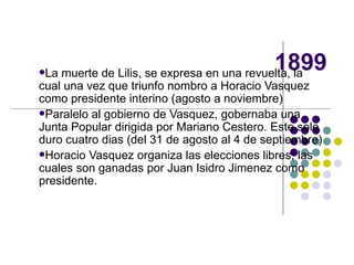 1899 La muerte de Lilis, se expresa en una revuelta, la cual una vez que triunfo nombro a Horacio Vasquez como presidente interino (agosto a noviembre) Paralelo al gobierno de Vasquez, gobernaba una Junta Popular dirigida por Mariano Cestero. Este solo duro cuatro dias (del 31 de agosto al 4 de septiembre) Horacio Vasquez organiza las elecciones libres, las cuales son ganadas por Juan Isidro Jimenez como presidente. 