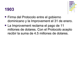 1903 Firma del Protocolo entre el gobierno dominicano y la Improvement el 31 de enero. La Improvement reclama el pago de 11 millones de dolares. Con el Protocolo acepto recibir la suma de 4.5 millones de dolares. 