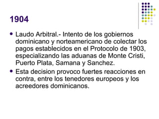 1904 Laudo Arbitral.- Intento de los gobiernos dominicano y norteamericano de colectar los pagos establecidos en el Protocolo de 1903, especializando las aduanas de Monte Cristi, Puerto Plata, Samana y Sanchez. Esta decision provoco fuertes reacciones en contra, entre los tenedores europeos y los acreedores dominicanos.  