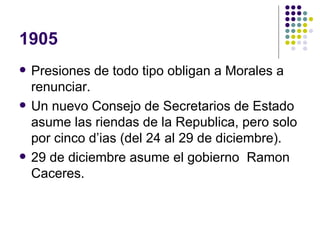 1905 Presiones de todo tipo obligan a Morales a renunciar. Un nuevo Consejo de Secretarios de Estado asume las riendas de la Republica, pero solo por cinco d’ias (del 24 al 29 de diciembre). 29 de diciembre asume el gobierno  Ramon Caceres. 